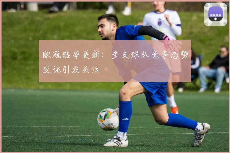 欧冠赔率更新：多支球队竞争态势变化引发关注