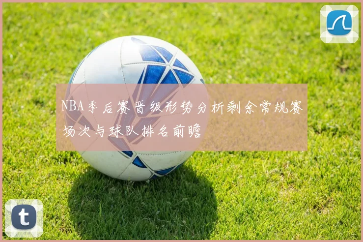 NBA季后赛晋级形势分析剩余常规赛场次与球队排名前瞻