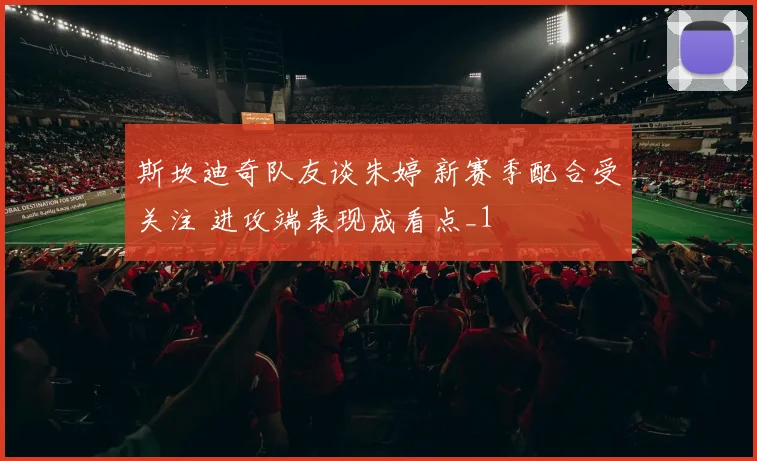 斯坎迪奇队友谈朱婷 新赛季配合受关注 进攻端表现成看点_1