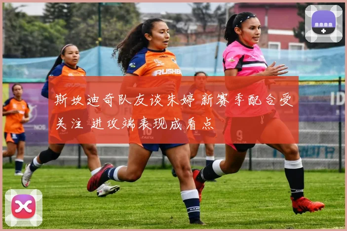 斯坎迪奇队友谈朱婷 新赛季配合受关注 进攻端表现成看点