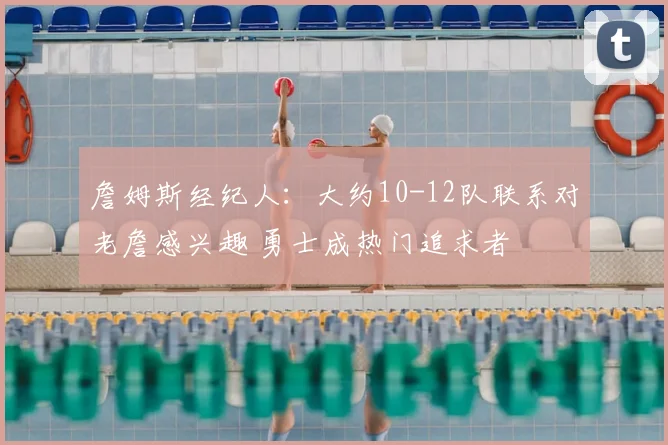 詹姆斯经纪人：大约10-12队联系对老詹感兴趣 勇士成热门追求者