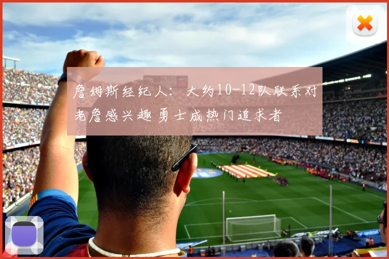 詹姆斯经纪人：大约10-12队联系对老詹感兴趣 勇士成热门追求者